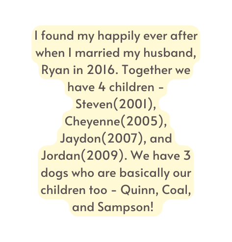 I found my happily ever after when I married my husband Ryan in 2016 Together we have 4 children Steven 2001 Cheyenne 2005 Jaydon 2007 and Jordan 2009 We have 3 dogs who are basically our children too Quinn Coal and Sampson